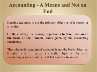 Keeping accounts is not the primary objective of a person or
an entity.
On the contrary, the primary objective is to take decision on
the basis of the financial facts given by the accounting
statements.
Thus, the understanding of accounts is not the basic objective.
It only helps to realize a specific objective. As such,
accounting is not an end in itself but a means to an end.
 