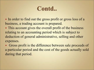  In order to find out the gross profit or gross loss of a
business, a trading account is prepared.
 This account gives the overall profit of the business
relating to an accounting period which is subject to
deduction of general administrative, selling and other
expenses.
 Gross profit is the difference between sale proceeds of
a particular period and the cost of the goods actually sold
during that period.
 