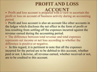  Profit and loss account is prepared with a view to ascertain the
profit or loss on account of business activity during an accounting
period.
 Profit and loss account is also an account like other accounts in
the ledger which discloses the net effect in the form of profit or
loss resulting from settling off the expenses incurred against the
revenue earned during the accounting period.
 The difference between total revenue and total expenses
represents net income or net loss according to whether the
difference is positive or negative.
 In this regard, it is pertinent to note that all the expenses
incurred for the period are to be debited to this account, whether
paid or not. Likewise, all revenue earned, whether received or not,
are to be credited to this account.
 
