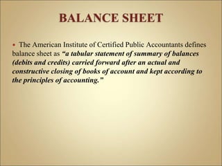  The American Institute of Certified Public Accountants defines
balance sheet as “a tabular statement of summary of balances
(debits and credits) carried forward after an actual and
constructive closing of books of account and kept according to
the principles of accounting.”
 
