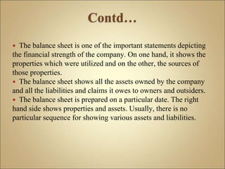  The balance sheet is one of the important statements depicting
the financial strength of the company. On one hand, it shows the
properties which were utilized and on the other, the sources of
those properties.
 The balance sheet shows all the assets owned by the company
and all the liabilities and claims it owes to owners and outsiders.
 The balance sheet is prepared on a particular date. The right
hand side shows properties and assets. Usually, there is no
particular sequence for showing various assets and liabilities.
 
