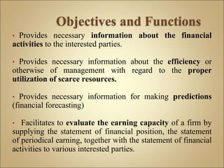 • Provides necessary information about the financial
activities to the interested parties.
• Provides necessary information about the efficiency or
otherwise of management with regard to the proper
utilization of scarce resources.
• Provides necessary information for making predictions
(financial forecasting)
• Facilitates to evaluate the earning capacity of a firm by
supplying the statement of financial position, the statement
of periodical earning, together with the statement of financial
activities to various interested parties.
 
