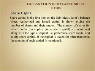1. Share Capital
Share capital is the first item on the liabilities side of a balance
sheet. Authorized and issued capital is shown giving the
number of shares and their amount. The number of shares for
which public has applied (subscribed capital) are mentioned
along with the type of capital, i.e. preference share capital and
equity share capital. If the capital is issued for other than cash,
the amount of such capital is mentioned.
 
