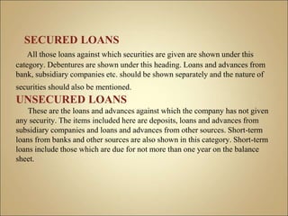 SECURED LOANS
All those loans against which securities are given are shown under this
category. Debentures are shown under this heading. Loans and advances from
bank, subsidiary companies etc. should be shown separately and the nature of
securities should also be mentioned.
UNSECURED LOANS
These are the loans and advances against which the company has not given
any security. The items included here are deposits, loans and advances from
subsidiary companies and loans and advances from other sources. Short-term
loans from banks and other sources are also shown in this category. Short-term
loans include those which are due for not more than one year on the balance
sheet.
 