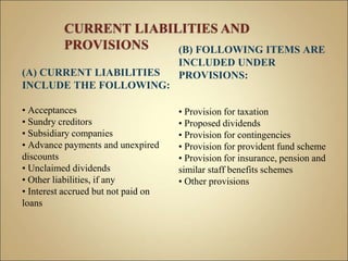 (A) CURRENT LIABILITIES
INCLUDE THE FOLLOWING:
• Acceptances
• Sundry creditors
• Subsidiary companies
• Advance payments and unexpired
discounts
• Unclaimed dividends
• Other liabilities, if any
• Interest accrued but not paid on
loans
(B) FOLLOWING ITEMS ARE
INCLUDED UNDER
PROVISIONS:
• Provision for taxation
• Proposed dividends
• Provision for contingencies
• Provision for provident fund scheme
• Provision for insurance, pension and
similar staff benefits schemes
• Other provisions
 