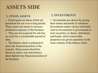 1. FIXED ASSETS
 Fixed assets are those which are
purchased for use over a long period.
These assets are meant to increase
production capacity of the business.
 They are not acquired for sale but
are used for a considerable period of
time.
 The balance sheet is prepared to
show the financial position of the
concern. These assets should be
shown in such a way that balance
sheet depicts true financial position of
the business.
2. INVESTMENTS
 Investments are shown by giving
their nature and mode of valuation.
Investments under various sub-heads
such as investments in government or
trust securities, in shares, debentures
and bonds, and in immovable
properties are given separately in the
inner column of the balance sheet.
 