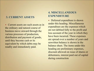 3. CURRENT ASSETS
 Current assets are such assets as in
the ordinary and natural course of
business move onward through the
various processes of production,
distribution and payment of goods,
until they become cash or its
equivalent by which debts may be
readily and immediately paid.
4. MISCELLANEOUS
EXPENDITURE
 Deferred expenditure is shown
under this heading. Miscellaneous
expenditure are the expenses which
are not debited fully to the profit and
loss account of the year in which they
have been incurred. These expenses
are spread over a number of years and
unwritten balance is shown in the
balance sheet. The items under this
heading are preliminary expenses,
discount allowed on issue of shares or
debentures, interest paid out of capital
during construction
 