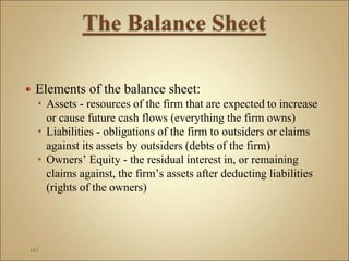  Elements of the balance sheet:
 Assets - resources of the firm that are expected to increase
or cause future cash flows (everything the firm owns)
 Liabilities - obligations of the firm to outsiders or claims
against its assets by outsiders (debts of the firm)
 Owners’ Equity - the residual interest in, or remaining
claims against, the firm’s assets after deducting liabilities
(rights of the owners)
163
 