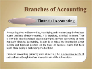 Financial Accounting
Accounting deals with recording, classifying and summarizing the business
events that have already occurred. It is, therefore, historical in nature. That
is why it is called historical accounting or post-mortem accounting or more
popularly financial accounting. Its aim is to collate the information about
income and financial position on the basis of business events that have
taken place during a particular period of time.
Financial accounting primarily aims at meeting the informational needs of
external users though insiders also make use of the information.
 