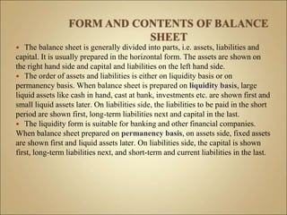  The balance sheet is generally divided into parts, i.e. assets, liabilities and
capital. It is usually prepared in the horizontal form. The assets are shown on
the right hand side and capital and liabilities on the left hand side.
 The order of assets and liabilities is either on liquidity basis or on
permanency basis. When balance sheet is prepared on liquidity basis, large
liquid assets like cash in hand, cast at bank, investments etc. are shown first and
small liquid assets later. On liabilities side, the liabilities to be paid in the short
period are shown first, long-term liabilities next and capital in the last.
 The liquidity form is suitable for banking and other financial companies.
When balance sheet prepared on permanency basis, on assets side, fixed assets
are shown first and liquid assets later. On liabilities side, the capital is shown
first, long-term liabilities next, and short-term and current liabilities in the last.
 