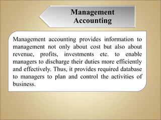 Management
Accounting
Management accounting provides information to
management not only about cost but also about
revenue, profits, investments etc. to enable
managers to discharge their duties more efficiently
and effectively. Thus, it provides required database
to managers to plan and control the activities of
business.
 