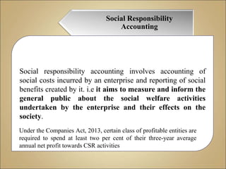 Social Responsibility
Accounting
Social responsibility accounting involves accounting of
social costs incurred by an enterprise and reporting of social
benefits created by it. i.e it aims to measure and inform the
general public about the social welfare activities
undertaken by the enterprise and their effects on the
society.
Under the Companies Act, 2013, certain class of profitable entities are
required to spend at least two per cent of their three-year average
annual net profit towards CSR activities
 