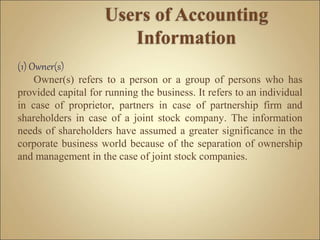 (1) Owner(s)
Owner(s) refers to a person or a group of persons who has
provided capital for running the business. It refers to an individual
in case of proprietor, partners in case of partnership firm and
shareholders in case of a joint stock company. The information
needs of shareholders have assumed a greater significance in the
corporate business world because of the separation of ownership
and management in the case of joint stock companies.
 