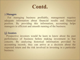(2)Managers
For managing business profitably, management requires
adequate information about financial results and financial
position. By providing this information, accounting helps
managers in efficient and smooth running of the business.
(3). Investors
Prospective investors would be keen to know about the past
performance of business before making investment in that
concern. By analyzing historical information provided by
accounting records, they can arrive at a decision about the
expected return and the risk involved in investing in a particular
business.
 