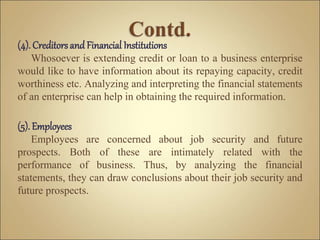 (4). Creditors and Financial Institutions
Whosoever is extending credit or loan to a business enterprise
would like to have information about its repaying capacity, credit
worthiness etc. Analyzing and interpreting the financial statements
of an enterprise can help in obtaining the required information.
(5). Employees
Employees are concerned about job security and future
prospects. Both of these are intimately related with the
performance of business. Thus, by analyzing the financial
statements, they can draw conclusions about their job security and
future prospects.
 
