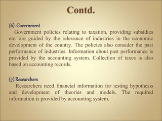 (6). Government
Government policies relating to taxation, providing subsidies
etc. are guided by the relevance of industries in the economic
development of the country. The policies also consider the past
performance of industries. Information about past performance is
provided by the accounting system. Collection of taxes is also
based on accounting records.
(7).Researchers
Researchers need financial information for testing hypothesis
and development of theories and models. The required
information is provided by accounting system.
 