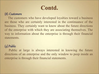 (8). Customers
The customers who have developed loyalties toward a business
are those who are certainly interested in the continuance of the
business. They certainly want to know about the future directions
of the enterprise with which they are associating themselves. The
way to information about the enterprise is through their financial
statements.
(9).Public
Public at large is always interested in knowing the future
directions of an enterprise and the only window to peep inside an
enterprise is through their financial statements.
 