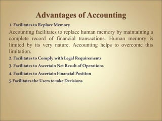 1.Facilitates toReplaceMemory
Accounting facilitates to replace human memory by maintaining a
complete record of financial transactions. Human memory is
limited by its very nature. Accounting helps to overcome this
limitation.
2.FacilitatestoComply withLegalRequirements
3.Facilitates toAscertainNetResultofOperations
4.FacilitatestoAscertainFinancialPosition
5.FacilitatestheUserstotakeDecisions
 