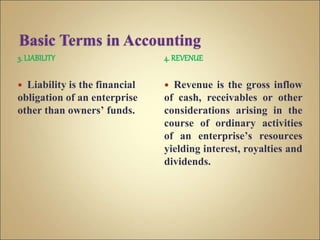 3. LIABILITY
 Liability is the financial
obligation of an enterprise
other than owners’ funds.
4. REVENUE
 Revenue is the gross inflow
of cash, receivables or other
considerations arising in the
course of ordinary activities
of an enterprise’s resources
yielding interest, royalties and
dividends.
 