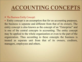  The Business Entity Concept:
 Entity concept is an assumption that for an accounting purposes,
the business is separate and different from that of its owners. The
entity concept is also known as the concept of an “Enterprise” and
is one of the central concepts in accounting. The entity concept
may be applied to the whole organization or even to the part of the
organization. Thus according to these concepts the business is
treated as separate unit from that of its owners, creditors,
managers, employees and others.
 