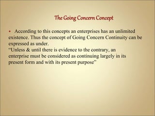  According to this concepts an enterprises has an unlimited
existence. Thus the concept of Going Concern Continuity can be
expressed as under.
“Unless & until there is evidence to the contrary, an
enterprise must be considered as continuing largely in its
present form and with its present purpose”
 