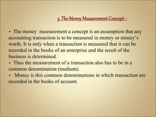  The money measurement a concept is an assumption that any
accounting transaction is to be measured in money or money’s
worth. It is only when a transaction is measured that it can be
recorded in the books of an enterprise and the result of the
business is determined.
 Thus the measurement of a transaction also has to be in a
common denomination (medium).
 Money is this common denominations in which transaction are
recorded in the books of account.
 