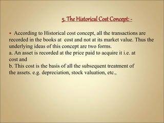  According to Historical cost concept, all the transactions are
recorded in the books at cost and not at its market value. Thus the
underlying ideas of this concept are two forms.
a. An asset is recorded at the price paid to acquire it i.e. at
cost and
b. This cost is the basis of all the subsequent treatment of
the assets. e.g. depreciation, stock valuation, etc.,
 