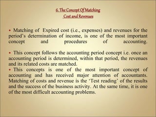  Matching of Expired cost (i.e., expenses) and revenues for the
period’s determination of income, is one of the most important
concept and procedures of accounting.
 This concept follows the accounting period concept i.e. once an
accounting period is determined, within that period, the revenues
and its related costs are matched.
 This concepts is one of the most important concept of
accounting and has received major attention of accountants.
Matching of costs and revenue is the ‘Test reading’ of the results
and the success of the business activity. At the same time, it is one
of the most difficult accounting problems.
 