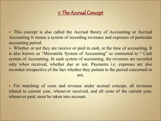  This concept is also called the Accrual theory of Accounting or Accrual
Accounting It means a system of recording revenues and expenses of particular
accounting period.
 Whether or not they are receive or paid in cash, at the time of accounting. It
is also known as “Mercantile System of Accounting” as contrasted to “ Cash
system of Accounting. In cash system of accounting, the revenues are recorded
only when received, whether due or not. Payments i.e. expenses are also
recorded irrespective of the fact whether they pertain to the period concerned or
not.
 For matching of costs and revenue under accrual concept, all revenues
related to current year, whenever received, and all costs of the current year,
whenever paid, must be taken into account.
 