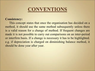 Consistency:
This concept states that once the organisation has decided on a
method, it should use the same method subsequently unless there
is a valid reason for a change of method. If frequent changes are
made it is not possible to carry out comparisons on an inter-period
or interfirm basis. If a change is necessary it has to be highlighted.
e.g. if depreciation is charged on diminishing balance method, it
should be done year after year.
 