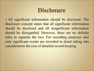  All significant information should be disclosed. The
disclosure concept states that all significant information
should be disclosed and all insignificant information
should be disregarded. However, there are no definite
rules to separate the two. For recording purposes also
only significant events are recorded in detail taking into
consideration the cost of detailed record keeping
 