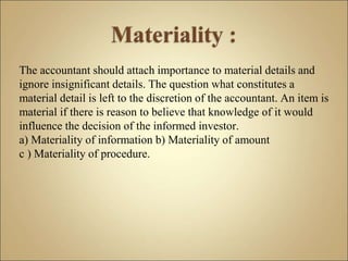 The accountant should attach importance to material details and
ignore insignificant details. The question what constitutes a
material detail is left to the discretion of the accountant. An item is
material if there is reason to believe that knowledge of it would
influence the decision of the informed investor.
a) Materiality of information b) Materiality of amount
c ) Materiality of procedure.
 