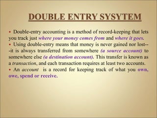  Double-entry accounting is a method of record-keeping that lets
you track just where your money comes from and where it goes.
 Using double-entry means that money is never gained nor lost--
-it is always transferred from somewhere (a source account) to
somewhere else (a destination account). This transfer is known as
a transaction, and each transaction requires at least two accounts.
 An account is a record for keeping track of what you own,
owe, spend or receive.
 