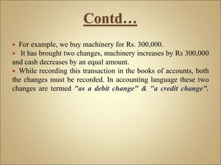  For example, we buy machinery for Rs. 300,000.
 It has brought two changes, machinery increases by Rs 300,000
and cash decreases by an equal amount.
 While recording this transaction in the books of accounts, both
the changes must be recorded. In accounting language these two
changes are termed "as a debit change" & "a credit change".
 