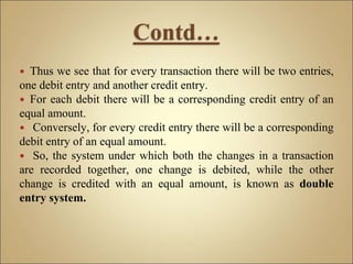 Thus we see that for every transaction there will be two entries,
one debit entry and another credit entry.
 For each debit there will be a corresponding credit entry of an
equal amount.
 Conversely, for every credit entry there will be a corresponding
debit entry of an equal amount.
 So, the system under which both the changes in a transaction
are recorded together, one change is debited, while the other
change is credited with an equal amount, is known as double
entry system.
 