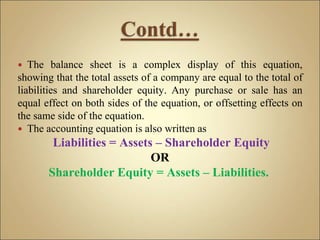  The balance sheet is a complex display of this equation,
showing that the total assets of a company are equal to the total of
liabilities and shareholder equity. Any purchase or sale has an
equal effect on both sides of the equation, or offsetting effects on
the same side of the equation.
 The accounting equation is also written as
Liabilities = Assets – Shareholder Equity
OR
Shareholder Equity = Assets – Liabilities.
 