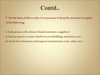  Onthebasisofaboverules,itisnecessarytokeeptheaccountsinrespect
ofthefollowing:
i.Eachpersonwith whomitdeals(customer,suppliers)
ii.Eachproperty orassetwhichitowns(building,machinery etc.)
iii.Eachitemofincomeandexpense(commission,rent,salaryetc.)
 