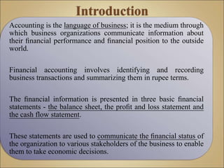 Accounting is the language of business; it is the medium through
which business organizations communicate information about
their ﬁnancial performance and ﬁnancial position to the outside
world.
Financial accounting involves identifying and recording
business transactions and summarizing them in rupee terms.
The ﬁnancial information is presented in three basic ﬁnancial
statements - the balance sheet, the proﬁt and loss statement and
the cash flow statement.
These statements are used to communicate the ﬁnancial status of
the organization to various stakeholders of the business to enable
them to take economic decisions.
 