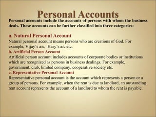 Personal accounts include the accounts of persons with whom the business
deals. These accounts can be further classified into three categories:
a. Natural Personal Account
Natural personal account means persons who are creations of God. For
example, Vijay’s a/c, Hary’s a/c etc.
b. Artificial Person Account
Artificial person account includes accounts of corporate bodies or institutions
which are recognized as persons in business dealings. For example,
government, club, limited company, cooperative society etc.
c. Representative Personal Account
Representative personal account is the account which represents a person or a
group of persons. For example, when the rent is due to landlord, an outstanding
rent account represents the account of a landlord to whom the rent is payable.
 
