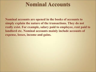 Nominal accounts are opened in the books of accounts to
simply explain the nature of the transactions. They do not
really exist. For example, salary paid to employee, rent paid to
landlord etc. Nominal accounts mainly include accounts of
expense, losses, income and gains.
 