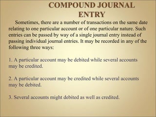 Sometimes, there are a number of transactions on the same date
relating to one particular account or of one particular nature. Such
entries can be passed by way of a single journal entry instead of
passing individual journal entries. It may be recorded in any of the
following three ways:
1. A particular account may be debited while several accounts
may be credited.
2. A particular account may be credited while several accounts
may be debited.
3. Several accounts might debited as well as credited.
 