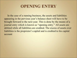 In the case of a running business, the assets and liabilities
appearing in the pervious year’s balance sheet will have to be
brought forward to the next year. This is done by the means of a
journal entry which is known as “opening entry.” All assets are
debited while all liabilities are credited. The excess of assets over
liabilities is the proprietor’s capital and is credited to his capital
account
 