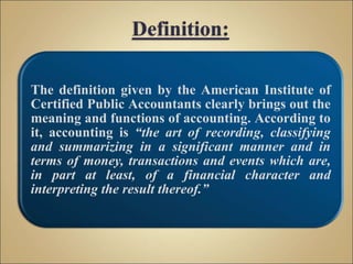 The definition given by the American Institute of
Certified Public Accountants clearly brings out the
meaning and functions of accounting. According to
it, accounting is “the art of recording, classifying
and summarizing in a significant manner and in
terms of money, transactions and events which are,
in part at least, of a financial character and
interpreting the result thereof.”
 
