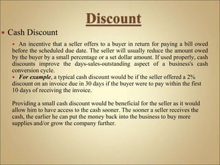  An incentive that a seller offers to a buyer in return for paying a bill owed
before the scheduled due date. The seller will usually reduce the amount owed
by the buyer by a small percentage or a set dollar amount. If used properly, cash
discounts improve the days-sales-outstanding aspect of a business's cash
conversion cycle.
 For example, a typical cash discount would be if the seller offered a 2%
discount on an invoice due in 30 days if the buyer were to pay within the first
10 days of receiving the invoice.
Providing a small cash discount would be beneficial for the seller as it would
allow him to have access to the cash sooner. The sooner a seller receives the
cash, the earlier he can put the money back into the business to buy more
supplies and/or grow the company further.
 Cash Discount
 