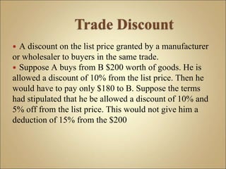  A discount on the list price granted by a manufacturer
or wholesaler to buyers in the same trade.
 Suppose A buys from B $200 worth of goods. He is
allowed a discount of 10% from the list price. Then he
would have to pay only $180 to B. Suppose the terms
had stipulated that he be allowed a discount of 10% and
5% off from the list price. This would not give him a
deduction of 15% from the $200
 