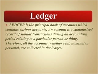  LEDGER is the principal book of accounts which
contains various accounts. An account is a summarized
record of similar transactions during an accounting
period relating to a particular person or thing.
Therefore, all the accounts, whether real, nominal or
personal, are collected in the ledger.
Ledger
 
