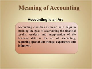 Accounting is an Art
Accounting classifies as an art as it helps in
attaining the goal of ascertaining the financial
results. Analysis and interpretation of the
financial data is the art of accounting,
requiring special knowledge, experience and
judgment.
 