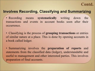 Involves Recording, Classifying and Summarizing
• Recording means systematically writing down the
transactions and events in account books soon after their
occurrence.
• Classifying is the process of grouping transactions or entries
of similar nature at a place. This is done by opening accounts in
a book called ledger.
• Summarizing involves the preparation of reports and
statements from the classified data (ledger), understandable and
useful to management and other interested parties. This involves
preparation of final accounts.
 