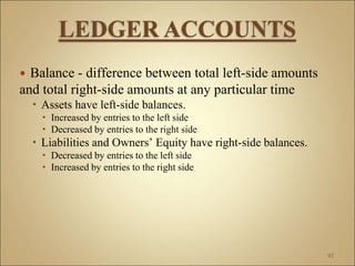  Balance - difference between total left-side amounts
and total right-side amounts at any particular time
 Assets have left-side balances.
 Increased by entries to the left side
 Decreased by entries to the right side
 Liabilities and Owners’ Equity have right-side balances.
 Decreased by entries to the left side
 Increased by entries to the right side
92
 