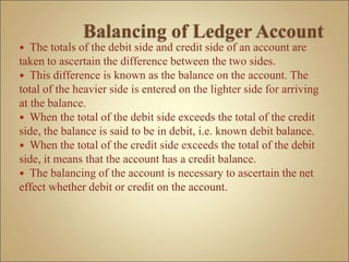  The totals of the debit side and credit side of an account are
taken to ascertain the difference between the two sides.
 This difference is known as the balance on the account. The
total of the heavier side is entered on the lighter side for arriving
at the balance.
 When the total of the debit side exceeds the total of the credit
side, the balance is said to be in debit, i.e. known debit balance.
 When the total of the credit side exceeds the total of the debit
side, it means that the account has a credit balance.
 The balancing of the account is necessary to ascertain the net
effect whether debit or credit on the account.
 